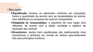 • Boa ração:
Equilibrada: fornece os elementos nutritivos em proporção,
forma e quantidade de acordo com as necessidades do animal,
sem deficiência ou excessos de nenhum componente
Adaptada às necessidades: o equilíbrio de uma ração será
diferente, de acordo com a idade, condição e objetivo de
produção dos animais
Econômica: rações bem equilibradas são relativamente mais
econômicas e rentáveis em virtude do melhor aproveitamento
dos seus princípios nutritivos
 