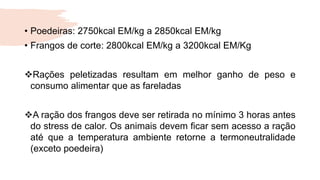 • Poedeiras: 2750kcal EM/kg a 2850kcal EM/kg
• Frangos de corte: 2800kcal EM/kg a 3200kcal EM/Kg
Rações peletizadas resultam em melhor ganho de peso e
consumo alimentar que as fareladas
A ração dos frangos deve ser retirada no mínimo 3 horas antes
do stress de calor. Os animais devem ficar sem acesso a ração
até que a temperatura ambiente retorne a termoneutralidade
(exceto poedeira)
 