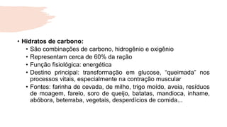• Hidratos de carbono:
• São combinações de carbono, hidrogênio e oxigênio
• Representam cerca de 60% da ração
• Função fisiológica: energética
• Destino principal: transformação em glucose, “queimada” nos
processos vitais, especialmente na contração muscular
• Fontes: farinha de cevada, de milho, trigo moído, aveia, resíduos
de moagem, farelo, soro de queijo, batatas, mandioca, inhame,
abóbora, beterraba, vegetais, desperdícios de comida...
 
