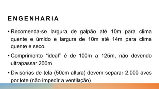 E N G E N H A R I A
• Recomenda-se largura de galpão até 10m para clima
quente e úmido e largura de 10m até 14m para clima
quente e seco
• Comprimento “ideal” é de 100m a 125m, não devendo
ultrapassar 200m
• Divisórias de tela (50cm altura) devem separar 2.000 aves
por lote (não impedir a ventilação)
 