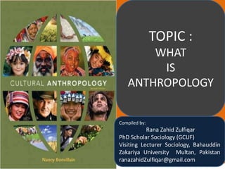 TOPIC :
WHAT
IS
ANTHROPOLOGY
Compiled by:
Rana Zahid Zulfiqar
PhD Scholar Sociology (GCUF)
Visiting Lecturer Sociology, Bahauddin
Zakariya University Multan, Pakistan
ranazahidZulfiqar@gmail.com
 