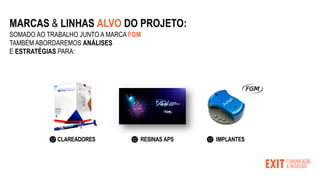 MARCAS & LINHAS ALVO DO PROJETO:
SOMADO AO TRABALHO JUNTO A MARCA FGM
TAMBÉM ABORDAREMOS ANÁLISES
E ESTRATÉGIAS PARA:
CLAREADORES RESINAS APS IMPLANTES
 