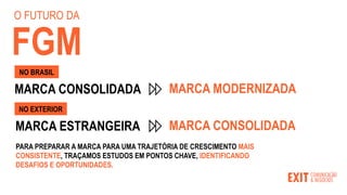 PARA PREPARAR A MARCA PARA UMA TRAJETÓRIA DE CRESCIMENTO MAIS
CONSISTENTE, TRAÇAMOS ESTUDOS EM PONTOS CHAVE, IDENTIFICANDO
DESAFIOS E OPORTUNIDADES.
MARCA CONSOLIDADA MARCA MODERNIZADA
NO BRASIL
MARCA ESTRANGEIRA MARCA CONSOLIDADA
NO EXTERIOR
O FUTURO DA
FGM
 