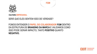 SERÁ QUE ELES SENTEM ISSO DE VERDADE?
FOMOS ENTENDER O PAPEL DO COLABORADOR FGM DENTRO
DA ESTRUTURA DE BRANDING DA MARCA E VALIDAMOS COMO
ISSO PODE GERAR IMPACTO, TANTO POSITIVO QUANTO
NEGATIVO.
FGM
CULTURA EMPRESARIAL
 