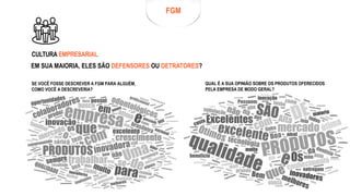 FGM
CULTURA EMPRESARIAL
EM SUA MAIORIA, ELES SÃO DEFENSORES OU DETRATORES?
QUAL É A SUA OPINIÃO SOBRE OS PRODUTOS OFERECIDOS
PELA EMPRESA DE MODO GERAL?
SE VOCÊ FOSSE DESCREVER A FGM PARA ALGUÉM,
COMO VOCÊ A DESCREVERIA?
 