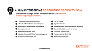 ALGUMAS TENDÊNCIAS DO SEGMENTO DE ODONTOLOGIA
+ resolução em equipamentos radiológicos
+ Redução de Medo e Dor com técnicas de hipnose
Menor incidência de Restaurações, com + prevenção
Restaurações + duráveis
Novos Avanços com célula tronco
Biomaterial para tratamento de canal
Foco em Crianças
Engenharia de tecidos
Hábitos + saudáveis, novos comportamentos de consumo
Chancela de Qualidade por parte dos Dentistas
Crescimento da Terceira Idade
União de profissionais | RPI (Rede Profissional Integrativa) Planejamento Virtual / CAM e CAD
Nanotecnologia protagonista
Fonte: www.abo.org.br
De acordo com o Google, o que o público mais pesquisa são: Implantes
Dentários, seguidos por Ortodontia..
 
