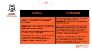 FGM
BARREIRAS OPORTUNIDADES
BOA PARTE DOS COLABORADORES ENTREVISTADOS NÃO
SENTEM QUE A EMPRESA INVESTE EM SUAS PRÓPRIAS
CAPACITAÇÕES.
EM DIVERSAS ENTREVISTAS, FOI APONTADO UMA DIRETORIA
CENTRALIZADORA QUE POR MUITAS VEZES INTERFERE NUMA
DINÂMICA MAIS POSITIVA DE TRABALHO.
A FALTA DE FLUXOS E PROCESSOS MAIS DEFINIDOS TAMBÉM
FOI APONTADA COMO UMA DOR LATENTE.
PERCEBEMOS DURANTE A COLETA DE INFORMAÇÕES QUE AS
TORRES DA EMPRESA FUNCIONAM DE MANEIRA
INDEPENDENTE E QUE FALTA UM FIO CONDUTOR MAIS
PRESENTE QUE AMARRE E APROXIME A TODOS.
A PESQUISA INTERNA, REALIZADA PELA EXIT PODE SERVIR
PARA INÚMERAS AÇÕES MOTIVACIONAIS DE
ENDOMARKETING A SEREM REALIZADAS EM UMA PARCERIA
PELO RH E DPTO. DE MKT.
COM UM NOVO POSICIONAMENTO DE MARCA E EXPANSÃO
PARA MERCADOS EXTERNOS, UMA REVISÃO DE FLUXOS E
PROCESSOS ORGANIZACIONAIS PODERÁ SER BENÉFICO
TANTO PARA A VERTENTE COMERCIAL QUANTO PARA
REDUÇÃO DE TAXAS DE TURNOVER MAIOR SENTIMENTO DE
AUTONOMIA E SENSO DE PERTENCIMENTO.
O TRABALHO DE CRIAR UMA UNIDADE DE COMUNICAÇÃO
PARA A FGM COMO CORPORAÇÃO PODERÁ AJUDAR A
RESOLVER ESSE PROBLEMA. AUMENTAR TAMBÉM O
TAMANHO E AUTONOMIA DO DPTO DE MKT PODE AJUDAR A
UNIFICAR TANTO MARCAS QUANTO PESSOAS.
CULTURA
EMPRESARIAL
 