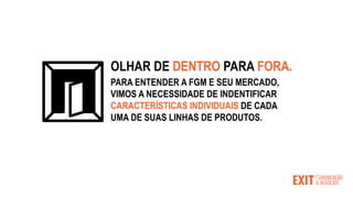 PARA ENTENDER A FGM E SEU MERCADO,
VIMOS A NECESSIDADE DE INDENTIFICAR
CARACTERÍSTICAS INDIVIDUAIS DE CADA
UMA DE SUAS LINHAS DE PRODUTOS.
OLHAR DE DENTRO PARA FORA.
 
