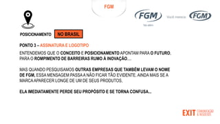 FGM
POSICIONAMENTO
ENTENDEMOS QUE O CONCEITO E POSICIONAMENTO APONTAM PARA O FUTURO,
PARA O ROMPIMENTO DE BARREIRAS RUMO À INOVAÇÃO....
MAS QUANDO PESQUISAMOS OUTRAS EMPRESAS QUE TAMBÉM LEVAM O NOME
DE FGM, ESSA MENSAGEM PASSAA NÃO FICAR TÃO EVIDENTE. AINDA MAIS SE A
MARCAAPARECER LONGE DE UM DE SEUS PRODUTOS,
ELA IMEDIATAMENTE PERDE SEU PROPÓSITO E SE TORNA CONFUSA...
PONTO 3 – ASSINATURA E LOGOTIPO
NO BRASIL
 