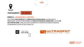 FGM
POSICIONAMENTO NO BRASIL
PONTO 3 – ASSINATURA E LOGOTIPO
AQUI TEMOS DOIS EXEMPLOS DE FABRICANTES INTERNACIONAIS, AUSTRALIANOS E
AMERICANOS, UM QUE APONTA SOBRE SUA ÁREA DE ATUAÇÃO NA ASSINATURA E OUTRO EM
SEU PRÓPRIO NOME. AANALOGIA COM O SEGMENTO E PROPÓSITO DA MARCA É IMEDIATA,
ACOMPANHADA OU NÃO DE SEUS PRODUTOS.
 