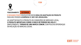 FGM
POSICIONAMENTO EXTERIOR
O SEGUNDO PONTO ENVOLVE DECIDIR O GRAU DE ADAPTAÇÃO DO PRODUTO
PARA NÃO PERDER A ESSÊNCIA DE SER 100% BRASILEIRA.
AO ADAPTAR MUITO O PRODUTO ÀS CONDIÇÕES DE MERCADO LOCAL,
O PRODUTO IMPORTADO CORRE O RISCO DE PERDER SEU SELO E,
SIMPLESMENTE, TORNAR-SE UMA MARCA COMUM, COM POUCAS DIFERENÇAS
EM RELAÇÃO ÀS MARCAS LOCAIS.
 