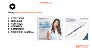 WHITENESS
MARCA | BENEFÍCIOS COMUNICADOS DA MARCA
1. RESULTADOS
2. QUALIDADE
3. CONFIANÇA
4. LIDERANÇA
5. PRATICIDADE
6. PRECURSOR NACIONAL
 