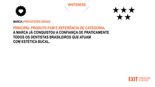 WHITENESS
MARCA | PERCEPÇÕES GERAIS
PRINCIPAL PRODUTO FGM E REFERÊNCIA DE CATEGORIA.
A MARCA JÁ CONQUISTOU A CONFIANÇA DE PRATICAMENTE
TODOS OS DENTISTAS BRASILEIROS QUE ATUAM
COM ESTÉTICA BUCAL.
 
