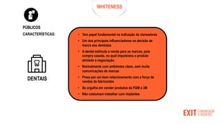 WHITENESS
PÚBLICOS
• Tem papel fundamental na indicação de clareadores
• Um dos principais influenciadores na decisão de
marca aos dentistas
• A dental estimula a venda para as marcas, pela
compra casada, no qual impulsiona o produto
atrelado a negociação.
• Normalmente com ambientes clean, sem muita
comunicações de marcas
• Preza por um bom relacionamento com a força de
vendas de fabricantes
• Se orgulha em vender produtos da FGM e 3M
• Não costumam trabalhar com implantes
CARACTERÍSTICAS:
DENTAIS
 