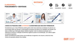 WHITENESS
CONCORRENTES PÚBLICOS MERCADO
MARCA
CLAREADORES |
POSICIONAMENTO + IDENTIDADE
A MARCA SE POSICIONA COMO AUTORIDADE E ACREDITAMOS QUE ISSO DEVE PERMANECER.
Consideramos que a marca Whiteness poderia ganhar ainda mais awareness se adotasse em parte de sua
comunicação ações que denotem a preocupação da empresa não apenas com resultados mas também com
todos os efeitos que a fabricação desses materiais impactam, tanto na vertente de produção com o
tratamento de resíduos e utilização de elementos orgânicos quando na de distribuição, com critérios rígidos
na escolha de parceiros.
Apesar de identificarmos esses pontos como tendências do segmento e de consumo, ainda não vimos
marcas de expressão adotarem tais medidas.
 