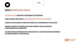 MARCA | PERCEPÇÕES GERAIS
TECNOLOGIA APS TEM BAIXO CONHECIMENTO NO MERCADO
QUEM CONHECE RECONHECE COMO DIFERENCIAL PARA OS RESULTADOS
ARQUITETURA DE MARCAS COMPLEXA ATRAPALHA O AWARENESS DA TECNOLOGIA
GRANDE ESFORÇO DE COMUNICAÇÃO PARA ABORDAR TODAS AS MARCAS,
POSICIONAMENTOS E BENEFÍCIOS
ALGUMAS MARCAS POSSUEM SKUS COM E SEM APS, O QUE PODE GERAR INCOERÊNCIA
DE POSICIONAMENTO E DIFERENCIAIS.
APS
 