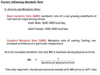 Factors influencing Metabolic Rate
2. Activity and Metabolic Rate:
Basal metabolic Rate (BMR): metabolic rate of a non growing endotherm at
rest and not experiencing stress
Adult Male: 1600-1800 kcal/day
Adult Female: 1300-1500 kcal/day
Standard Metabolic Rate (SMR): Metabolic rate of resting, fasting, non
stressed ectotherm at a particular temperature
Activity increases metabolic rate and MR is maximum during physical acitivity
MR ∝ 1
Duration pf physical activity
Time also important: diurnal and nocturnal animals with MR active at diff. time
 