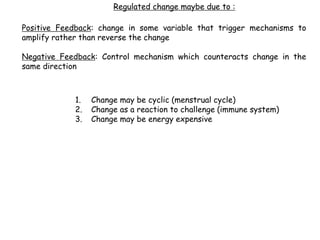 Positive Feedback: change in some variable that trigger mechanisms to
amplify rather than reverse the change
Negative Feedback: Control mechanism which counteracts change in the
same direction
1. Change may be cyclic (menstrual cycle)
2. Change as a reaction to challenge (immune system)
3. Change may be energy expensive
Regulated change maybe due to :
 