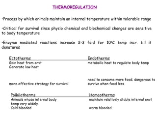 THERMOREGULATION
•Process by which animals maintain an internal temperature within tolerable range
•Critical for survival since physio chemical and biochemical changes are sensitive
to body temperature
•Enzyme mediated reactions increase 2-3 fold for 10oC temp incr. till it
denatures
Ectotherms Endotherms
Gain heat from envt metabolic heat to regulate body temp
Generate low heat
need to consume more food; dangerous to
more effective strategy for survival survive when food less
Poikilotherms Homeotherms
Animals whose internal body maintain relatively stable internal envt
temp vary widely
Cold blooded warm blooded
 