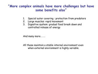 “More complex animals have more challenges but have
some benefits also”
1. Special outer covering : protection from predators
2. Large muscles: rapid movement
3. Digestive system: gradual food break down and
controlled release of energy
And many more……
All these maintain a stable internal environment even
when external environment is highly variable.
 