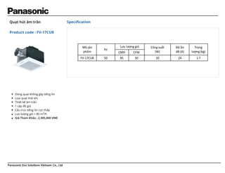 Panasonic Eco Solutions Vietnam Co., Ltd
Quạt hút âm trần
Product code : FV-17CU8
Speciﬁcation
Dòng quạt không gây tiếng ồn
Loại quạt thải khí
Thiết kế âm trần
1 cấp độ gió
Cấu trúc tiếng ồn cực thấp
Lưu lượng gió = 85 m3/h
Giá Tham Khảo : 2,305,000 VNĐ
Mã sản
phẩm
Hz
Lưu lượng gió Công suất
(W)
Độ ồn
dB (A)
Trọng
lượng (kg)
CMH CFM
FV-17CU8 50 85 50 10 24 1.7
 
