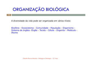 ORGANIZAÇÃO BIOLÓGICA
A diversidade da vida pode ser organizada em vários níveis:
Biosfera - Ecossistema - Comunidade - População - Organismo -
Sistema de órgãos -Órgão - Tecido - Célula - Organito - Molécula -
Átomo
10
Átomo
Cláudia Barros Moreira - Biologia e Geologia - 10.º Ano
 