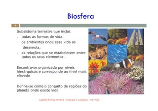 Subsistema terrestre que inclui:
 todas as formas de vida;
 os ambientes onde essa vida se
desenrola;
 as relações que se estabelecem entre
todos os seus elementos.
Biosfera
2
todos os seus elementos.
Encontra-se organizada por níveis
hierárquicos e corresponde ao nível mais
elevado
Define-se como o conjunto de regiões do
planeta onde existe vida
Cláudia Barros Moreira - Biologia e Geologia - 10.º Ano
 