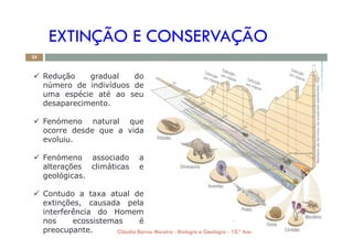 EXTINÇÃO E CONSERVAÇÃO
 Redução gradual do
número de indivíduos de
uma espécie até ao seu
desaparecimento.
 Fenómeno natural que
25
 Fenómeno natural que
ocorre desde que a vida
evoluiu.
 Fenómeno associado a
alterações climáticas e
geológicas.
 Contudo a taxa atual de
extinções, causada pela
interferência do Homem
nos ecossistemas é
preocupante. Cláudia Barros Moreira - Biologia e Geologia - 10.º Ano
 