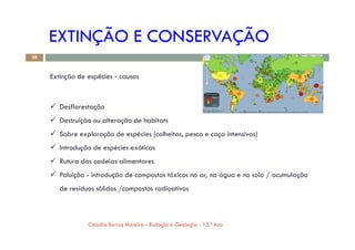 EXTINÇÃO E CONSERVAÇÃO
Extinção de espécies - causas
 Desflorestação
 Destruição ou alteração de habitats
28
 Sobre exploração de espécies (colheitas, pesca e caça intensivas)
 Introdução de espécies exóticas
 Rutura das cadeias alimentares
 Poluição - introdução de compostos tóxicos no ar, na água e no solo / acumulação
de resíduos sólidos /compostos radioativos
Cláudia Barros Moreira - Biologia e Geologia - 10.º Ano
 