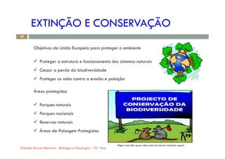 EXTINÇÃO E CONSERVAÇÃO
Objetivos da União Europeia para proteger o ambiente
 Proteger a estrutura e funcionamento dos sistemas naturais
 Cessar a perda da biodiversidade
 Proteger os solos contra a erosão e poluição
32
 Proteger os solos contra a erosão e poluição
Áreas protegidas
 Parques naturais
 Parques nacionais
 Reservas naturais
 Áreas de Paisagem Protegidas
Cláudia Barros Moreira - Biologia e Geologia - 10.º Ano
 