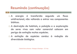 Resumindo (continuação)
37
 A energia é transferida segundo um fluxo
unidirecional, não voltando a entrar nos componentes
bióticos.
 A destruição de habitats, a poluição e a exploração
Cláudia Barros Moreira - Biologia e Geologia - 10.º Ano
 A destruição de habitats, a poluição e a exploração
de seres vivos com valor comercial colocam em
perigo de extinção muitas espécies.
 A extinção de espécies conduz à redução da
diversidade biológica.
 