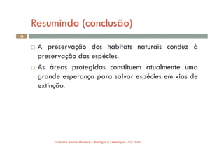 Resumindo (conclusão)
38
 A preservação dos habitats naturais conduz à
preservação das espécies.
 As áreas protegidas constituem atualmente uma
grande esperança para salvar espécies em vias de
Cláudia Barros Moreira - Biologia e Geologia - 10.º Ano
grande esperança para salvar espécies em vias de
extinção.
 