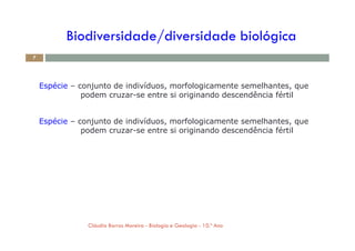 Biodiversidade/diversidade biológica
Espécie – conjunto de indivíduos, morfologicamente semelhantes, que
podem cruzar-se entre si originando descendência fértil
Espécie – conjunto de indivíduos, morfologicamente semelhantes, que
podem cruzar-se entre si originando descendência fértil
7
podem cruzar-se entre si originando descendência fértil
Cláudia Barros Moreira - Biologia e Geologia - 10.º Ano
 