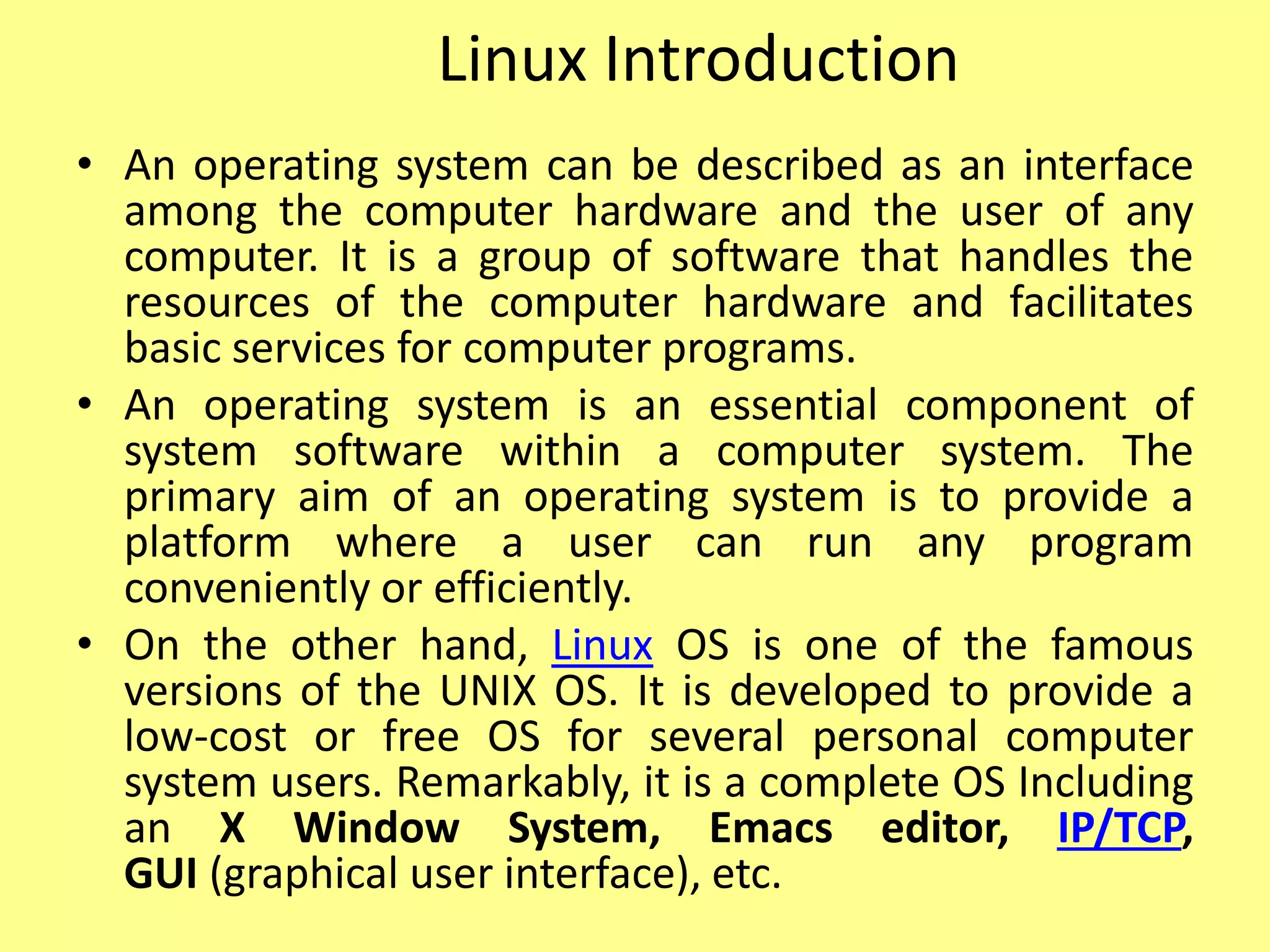 Linux Introduction
• An operating system can be described as an interface
among the computer hardware and the user of any
computer. It is a group of software that handles the
resources of the computer hardware and facilitates
basic services for computer programs.
• An operating system is an essential component of
system software within a computer system. The
primary aim of an operating system is to provide a
platform where a user can run any program
conveniently or efficiently.
• On the other hand, Linux OS is one of the famous
versions of the UNIX OS. It is developed to provide a
low-cost or free OS for several personal computer
system users. Remarkably, it is a complete OS Including
an X Window System, Emacs editor, IP/TCP,
GUI (graphical user interface), etc.
 