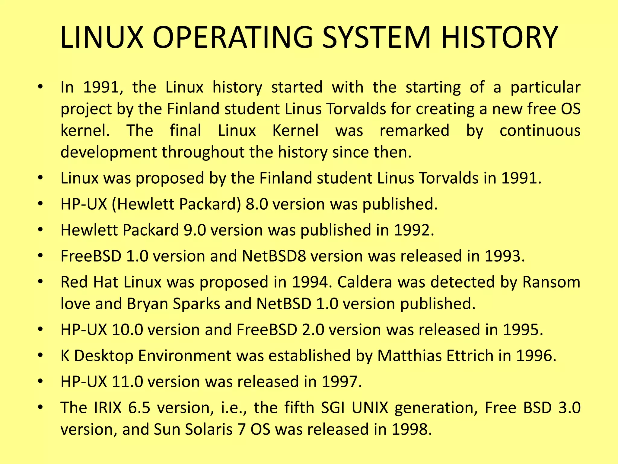 LINUX OPERATING SYSTEM HISTORY
• In 1991, the Linux history started with the starting of a particular
project by the Finland student Linus Torvalds for creating a new free OS
kernel. The final Linux Kernel was remarked by continuous
development throughout the history since then.
• Linux was proposed by the Finland student Linus Torvalds in 1991.
• HP-UX (Hewlett Packard) 8.0 version was published.
• Hewlett Packard 9.0 version was published in 1992.
• FreeBSD 1.0 version and NetBSD8 version was released in 1993.
• Red Hat Linux was proposed in 1994. Caldera was detected by Ransom
love and Bryan Sparks and NetBSD 1.0 version published.
• HP-UX 10.0 version and FreeBSD 2.0 version was released in 1995.
• K Desktop Environment was established by Matthias Ettrich in 1996.
• HP-UX 11.0 version was released in 1997.
• The IRIX 6.5 version, i.e., the fifth SGI UNIX generation, Free BSD 3.0
version, and Sun Solaris 7 OS was released in 1998.
 