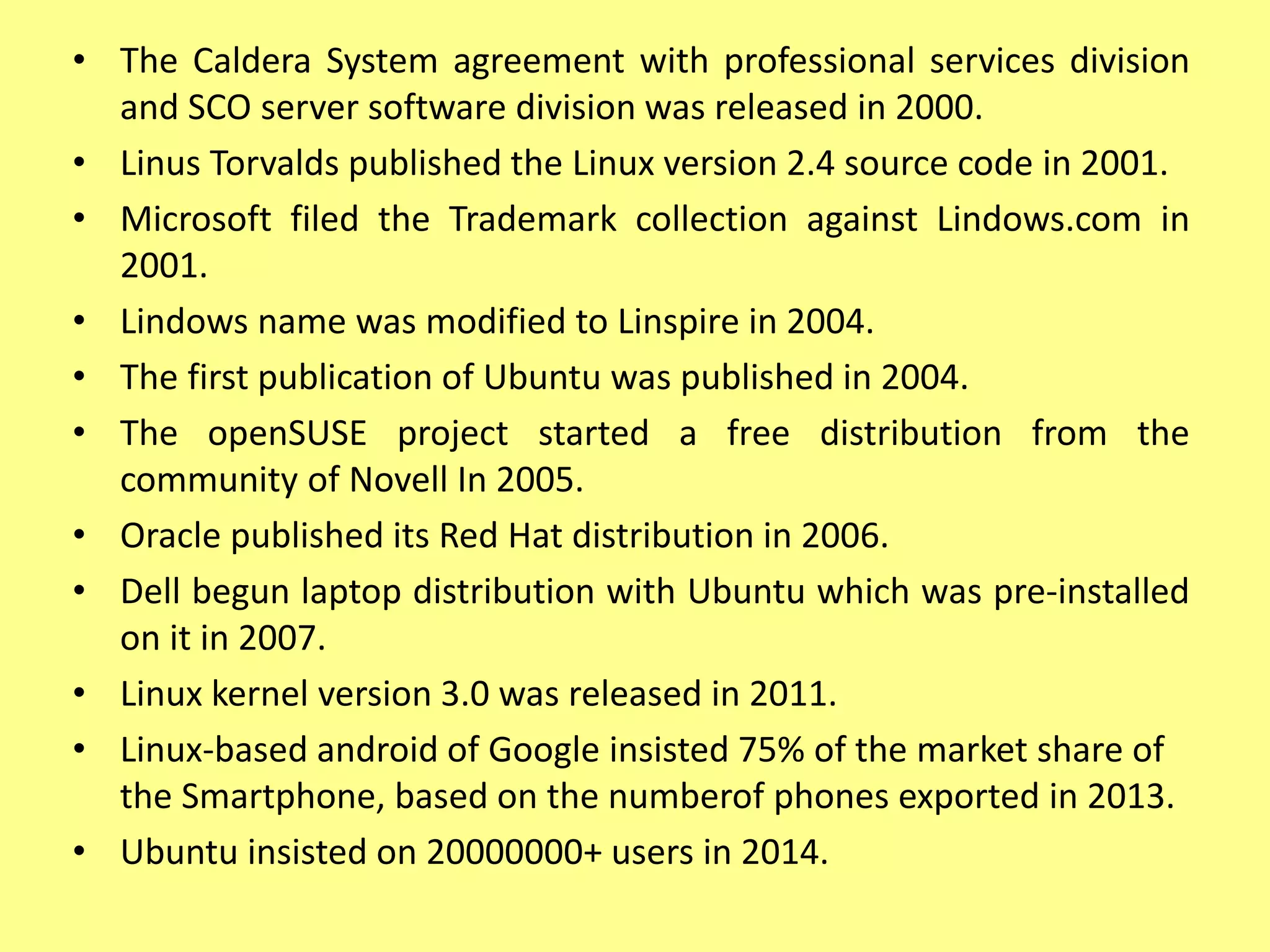 • The Caldera System agreement with professional services division
and SCO server software division was released in 2000.
• Linus Torvalds published the Linux version 2.4 source code in 2001.
• Microsoft filed the Trademark collection against Lindows.com in
2001.
• Lindows name was modified to Linspire in 2004.
• The first publication of Ubuntu was published in 2004.
• The openSUSE project started a free distribution from the
community of Novell In 2005.
• Oracle published its Red Hat distribution in 2006.
• Dell begun laptop distribution with Ubuntu which was pre-installed
on it in 2007.
• Linux kernel version 3.0 was released in 2011.
• Linux-based android of Google insisted 75% of the market share of
the Smartphone, based on the numberof phones exported in 2013.
• Ubuntu insisted on 20000000+ users in 2014.
 