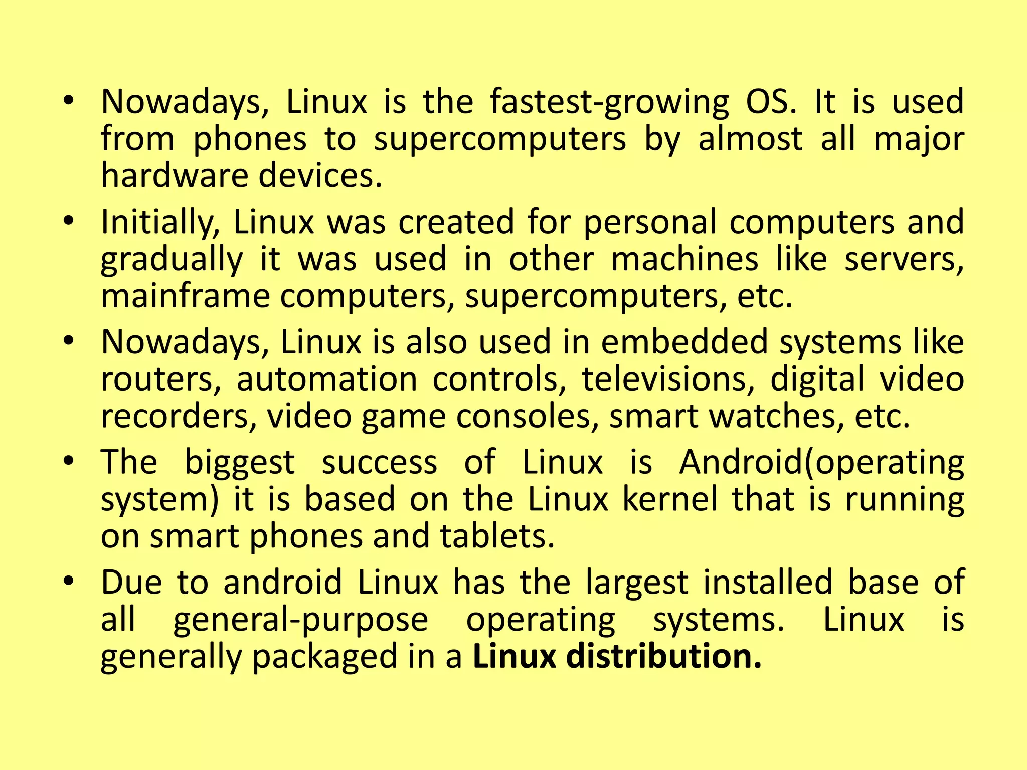 • Nowadays, Linux is the fastest-growing OS. It is used
from phones to supercomputers by almost all major
hardware devices.
• Initially, Linux was created for personal computers and
gradually it was used in other machines like servers,
mainframe computers, supercomputers, etc.
• Nowadays, Linux is also used in embedded systems like
routers, automation controls, televisions, digital video
recorders, video game consoles, smart watches, etc.
• The biggest success of Linux is Android(operating
system) it is based on the Linux kernel that is running
on smart phones and tablets.
• Due to android Linux has the largest installed base of
all general-purpose operating systems. Linux is
generally packaged in a Linux distribution.
 