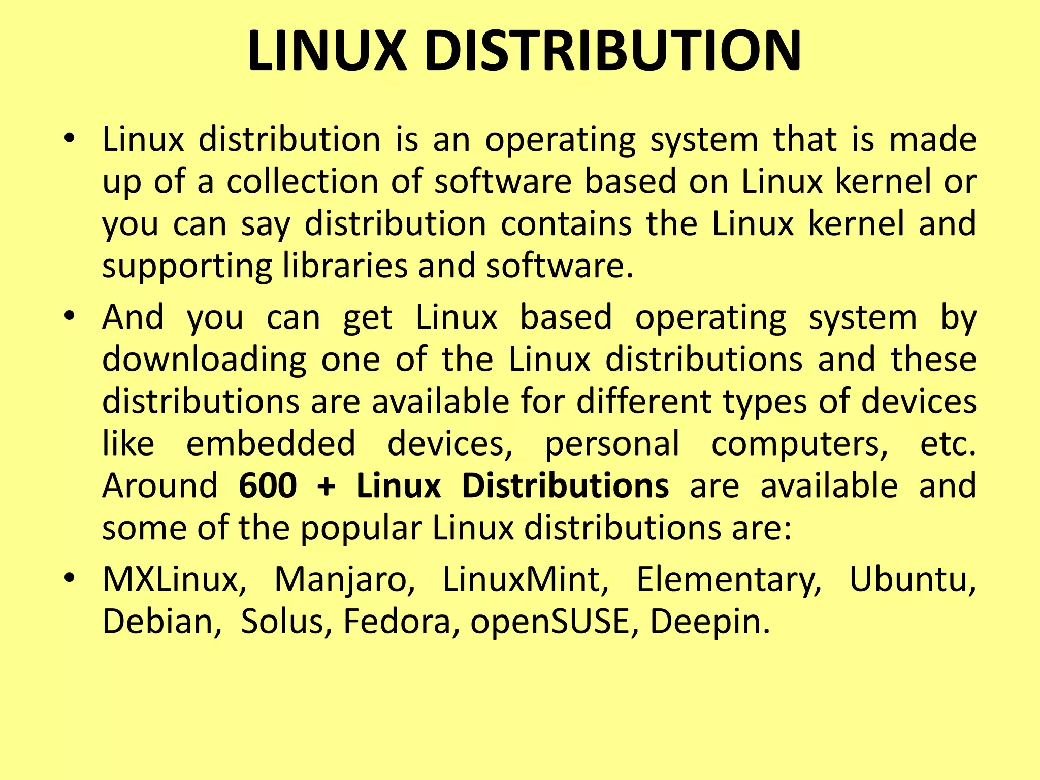 LINUX DISTRIBUTION
• Linux distribution is an operating system that is made
up of a collection of software based on Linux kernel or
you can say distribution contains the Linux kernel and
supporting libraries and software.
• And you can get Linux based operating system by
downloading one of the Linux distributions and these
distributions are available for different types of devices
like embedded devices, personal computers, etc.
Around 600 + Linux Distributions are available and
some of the popular Linux distributions are:
• MXLinux, Manjaro, LinuxMint, Elementary, Ubuntu,
Debian, Solus, Fedora, openSUSE, Deepin.
 