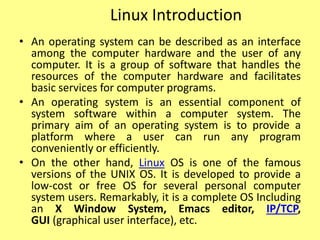Linux Introduction
• An operating system can be described as an interface
among the computer hardware and the user of any
computer. It is a group of software that handles the
resources of the computer hardware and facilitates
basic services for computer programs.
• An operating system is an essential component of
system software within a computer system. The
primary aim of an operating system is to provide a
platform where a user can run any program
conveniently or efficiently.
• On the other hand, Linux OS is one of the famous
versions of the UNIX OS. It is developed to provide a
low-cost or free OS for several personal computer
system users. Remarkably, it is a complete OS Including
an X Window System, Emacs editor, IP/TCP,
GUI (graphical user interface), etc.
 