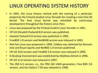 LINUX OPERATING SYSTEM HISTORY
• In 1991, the Linux history started with the starting of a particular
project by the Finland student Linus Torvalds for creating a new free OS
kernel. The final Linux Kernel was remarked by continuous
development throughout the history since then.
• Linux was proposed by the Finland student Linus Torvalds in 1991.
• HP-UX (Hewlett Packard) 8.0 version was published.
• Hewlett Packard 9.0 version was published in 1992.
• FreeBSD 1.0 version and NetBSD8 version was released in 1993.
• Red Hat Linux was proposed in 1994. Caldera was detected by Ransom
love and Bryan Sparks and NetBSD 1.0 version published.
• HP-UX 10.0 version and FreeBSD 2.0 version was released in 1995.
• K Desktop Environment was established by Matthias Ettrich in 1996.
• HP-UX 11.0 version was released in 1997.
• The IRIX 6.5 version, i.e., the fifth SGI UNIX generation, Free BSD 3.0
version, and Sun Solaris 7 OS was released in 1998.
 