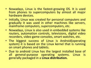 • Nowadays, Linux is the fastest-growing OS. It is used
from phones to supercomputers by almost all major
hardware devices.
• Initially, Linux was created for personal computers and
gradually it was used in other machines like servers,
mainframe computers, supercomputers, etc.
• Nowadays, Linux is also used in embedded systems like
routers, automation controls, televisions, digital video
recorders, video game consoles, smart watches, etc.
• The biggest success of Linux is Android(operating
system) it is based on the Linux kernel that is running
on smart phones and tablets.
• Due to android Linux has the largest installed base of
all general-purpose operating systems. Linux is
generally packaged in a Linux distribution.
 