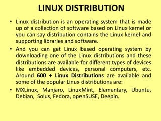 LINUX DISTRIBUTION
• Linux distribution is an operating system that is made
up of a collection of software based on Linux kernel or
you can say distribution contains the Linux kernel and
supporting libraries and software.
• And you can get Linux based operating system by
downloading one of the Linux distributions and these
distributions are available for different types of devices
like embedded devices, personal computers, etc.
Around 600 + Linux Distributions are available and
some of the popular Linux distributions are:
• MXLinux, Manjaro, LinuxMint, Elementary, Ubuntu,
Debian, Solus, Fedora, openSUSE, Deepin.
 