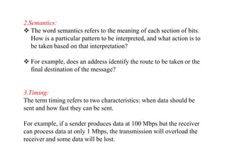 2.Semantics:
 The word semantics refers to the meaning of each section of bits.
How is a particular pattern to be interpreted, and what action is to
be taken based on that interpretation?
 For example, does an address identify the route to be taken or the
final destination of the message?
3.Timing:
The term timing refers to two characteristics: when data should be
sent and how fast they can be sent.
For example, if a sender produces data at 100 Mbps but the receiver
can process data at only 1 Mbps, the transmission will overload the
receiver and some data will be lost.
 
