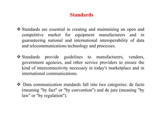 Standards
 Standards are essential in creating and maintaining an open and
competitive market for equipment manufacturers and in
guaranteeing national and international interoperability of data
and telecommunications technology and processes.
 Standards provide guidelines to manufacturers, vendors,
government agencies, and other service providers to ensure the
kind of interconnectivity necessary in today's marketplace and in
international communications.
 Data communication standards fall into two categories: de facto
(meaning "by fact" or "by convention") and de jure (meaning "by
law" or "by regulation").
 