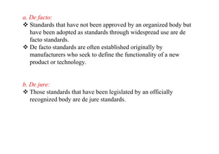 a. De facto:
 Standards that have not been approved by an organized body but
have been adopted as standards through widespread use are de
facto standards.
 De facto standards are often established originally by
manufacturers who seek to define the functionality of a new
product or technology.
b. De jure:
 Those standards that have been legislated by an officially
recognized body are de jure standards.
 