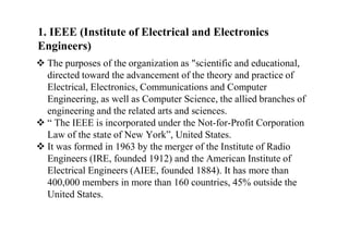 1. IEEE (Institute of Electrical and Electronics
Engineers)
 The purposes of the organization as "scientific and educational,
directed toward the advancement of the theory and practice of
Electrical, Electronics, Communications and Computer
Engineering, as well as Computer Science, the allied branches of
engineering and the related arts and sciences.
 “ The IEEE is incorporated under the Not-for-Profit Corporation
Law of the state of New York”, United States.
 It was formed in 1963 by the merger of the Institute of Radio
Engineers (IRE, founded 1912) and the American Institute of
Electrical Engineers (AIEE, founded 1884). It has more than
400,000 members in more than 160 countries, 45% outside the
United States.
 