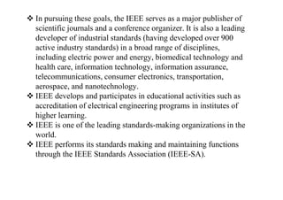  In pursuing these goals, the IEEE serves as a major publisher of
scientific journals and a conference organizer. It is also a leading
developer of industrial standards (having developed over 900
active industry standards) in a broad range of disciplines,
including electric power and energy, biomedical technology and
health care, information technology, information assurance,
telecommunications, consumer electronics, transportation,
aerospace, and nanotechnology.
 IEEE develops and participates in educational activities such as
accreditation of electrical engineering programs in institutes of
higher learning.
 IEEE is one of the leading standards-making organizations in the
world.
 IEEE performs its standards making and maintaining functions
through the IEEE Standards Association (IEEE-SA).
 