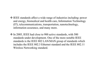  IEEE standards affect a wide range of industries including: power
and energy, biomedical and health care, Information Technology
(IT), telecommunications, transportation, nanotechnology,
information assurance, and many more.
 In 2005, IEEE had close to 900 active standards, with 500
standards under development. One of the more notable IEEE
standards is the IEEE 802 LAN/MAN group of standards which
includes the IEEE 802.3 Ethernet standard and the IEEE 802.11
Wireless Networking standard.
 