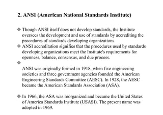 2. ANSI (American National Standards Institute)
 Though ANSI itself does not develop standards, the Institute
oversees the development and use of standards by accrediting the
procedures of standards developing organizations.
 ANSI accreditation signifies that the procedures used by standards
developing organizations meet the Institute's requirements for
openness, balance, consensus, and due process.

ANSI was originally formed in 1918, when five engineering
societies and three government agencies founded the American
Engineering Standards Committee (AESC). In 1928, the AESC
became the American Standards Association (ASA).
 In 1966, the ASA was reorganized and became the United States
of America Standards Institute (USASI). The present name was
adopted in 1969.
 