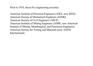 Prior to 1918, these five engineering societies:
American Institute of Electrical Engineers (AIEE, now IEEE)
American Society of Mechanical Engineers (ASME)
American Society of Civil Engineers (ASCE)
American Institute of Mining Engineers (AIME, now American
Institute of Mining, Metallurgical, and Petroleum Engineers)
American Society for Testing and Materials (now ASTM
International)
 